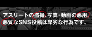 アスリートの盗撮、写真・動画の悪用、悪質なSNS投稿は卑劣な行為です。